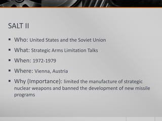 SALT II
 Who: United States and the Soviet Union
 What: Strategic Arms Limitation Talks
 When: 1972-1979
 Where: Vienna, Austria
 Why (Importance): limited the manufacture of strategic
nuclear weapons and banned the development of new missile
programs
 