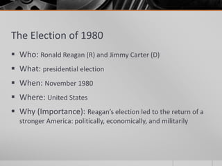 The Election of 1980
 Who: Ronald Reagan (R) and Jimmy Carter (D)
 What: presidential election
 When: November 1980
 Where: United States
 Why (Importance): Reagan’s election led to the return of a
stronger America: politically, economically, and militarily
 