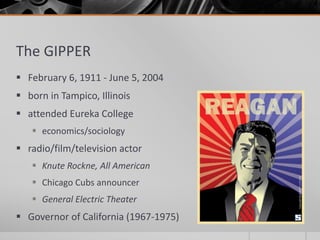 The GIPPER
 February 6, 1911 - June 5, 2004
 born in Tampico, Illinois
 attended Eureka College
 economics/sociology
 radio/film/television actor
 Knute Rockne, All American
 Chicago Cubs announcer
 General Electric Theater
 Governor of California (1967-1975)
 