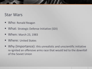 Star Wars
 Who: Ronald Reagan
 What: Strategic Defense Initiative (SDI)
 When: March 23, 1983
 Where: United States
 Why (Importance): this unrealistic and unscientific initiative
re-ignited an offensive arms race that would led to the downfall
of the Soviet Union
 