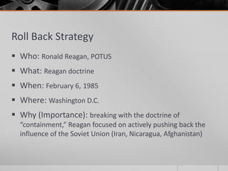 Roll Back Strategy
 Who: Ronald Reagan, POTUS
 What: Reagan doctrine
 When: February 6, 1985
 Where: Washington D.C.
 Why (Importance): breaking with the doctrine of
“containment,” Reagan focused on actively pushing back the
influence of the Soviet Union (Iran, Nicaragua, Afghanistan)
 
