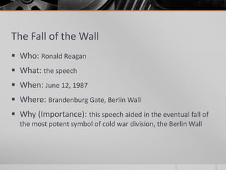 The Fall of the Wall
 Who: Ronald Reagan
 What: the speech
 When: June 12, 1987
 Where: Brandenburg Gate, Berlin Wall
 Why (Importance): this speech aided in the eventual fall of
the most potent symbol of cold war division, the Berlin Wall
 