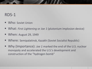 RDS-1
 Who: Soviet Union
 What: First Lightening or Joe 1 (plutonium implosion device)
 When: August 29, 1949
 Where: Semipalatinsk, Kazakh (Soviet Socialist Republic)
 Why (Importance): Joe 1 marked the end of the U.S. nuclear
monopoly and accelerated the U.S.’s development and
construction of the “hydrogen bomb”
 