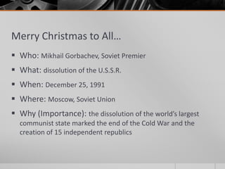 Merry Christmas to All…
 Who: Mikhail Gorbachev, Soviet Premier
 What: dissolution of the U.S.S.R.
 When: December 25, 1991
 Where: Moscow, Soviet Union
 Why (Importance): the dissolution of the world’s largest
communist state marked the end of the Cold War and the
creation of 15 independent republics
 
