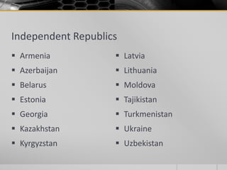 Independent Republics
 Armenia
 Azerbaijan
 Belarus
 Estonia
 Georgia
 Kazakhstan
 Kyrgyzstan
 Latvia
 Lithuania
 Moldova
 Tajikistan
 Turkmenistan
 Ukraine
 Uzbekistan
 