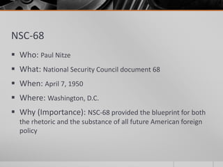 NSC-68
 Who: Paul Nitze
 What: National Security Council document 68
 When: April 7, 1950
 Where: Washington, D.C.
 Why (Importance): NSC-68 provided the blueprint for both
the rhetoric and the substance of all future American foreign
policy
 
