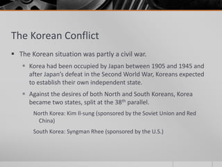 The Korean Conflict
 The Korean situation was partly a civil war.
 Korea had been occupied by Japan between 1905 and 1945 and
after Japan’s defeat in the Second World War, Koreans expected
to establish their own independent state.
 Against the desires of both North and South Koreans, Korea
became two states, split at the 38th parallel.
North Korea: Kim Il-sung (sponsored by the Soviet Union and Red
China)
South Korea: Syngman Rhee (sponsored by the U.S.)
 