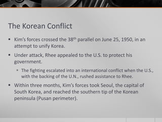 The Korean Conflict
 Kim’s forces crossed the 38th parallel on June 25, 1950, in an
attempt to unify Korea.
 Under attack, Rhee appealed to the U.S. to protect his
government.
 The fighting escalated into an international conflict when the U.S.,
with the backing of the U.N., rushed assistance to Rhee.
 Within three months, Kim’s forces took Seoul, the capital of
South Korea, and reached the southern tip of the Korean
peninsula (Pusan perimeter).
 
