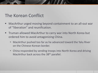 The Korean Conflict
 MacArthur urged moving beyond containment to an all-out war
of “liberation” and reunification.
 Truman allowed MacArthur to carry war into North Korea but
ordered him to avoid antagonizing China.
 MacArthur pushed too far as he advanced toward the Yalu River
on the Chinese-Korean border.
 China responded by sending troops into North Korea and driving
MacArthur back across the 38th parallel.
 