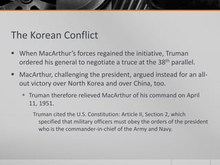 The Korean Conflict
 When MacArthur’s forces regained the initiative, Truman
ordered his general to negotiate a truce at the 38th parallel.
 MacArthur, challenging the president, argued instead for an all-
out victory over North Korea and over China, too.
 Truman therefore relieved MacArthur of his command on April
11, 1951.
Truman cited the U.S. Constitution: Article II, Section 2, which
specified that military officers must obey the orders of the president
who is the commander-in-chief of the Army and Navy.
 