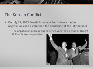 The Korean Conflict
 On July 27, 1953, North Korea and South Korea met in
negotiations and established the borderline at the 38th parallel.
 The negotiation process was hastened with the election of Dwight
D. Eisenhower as president.
 