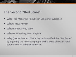The Second “Red Scare”
 Who: Joe McCarthy, Republican Senator of Wisconsin
 What: McCarthyism
 When: February 9, 1950
 Where: Wheeling, West Virginia
 Why (Importance): McCarthyism intensified the “Red Scare”
by engulfing the American people with a wave of hysteria and
paranoia on an unbelievable scale
 