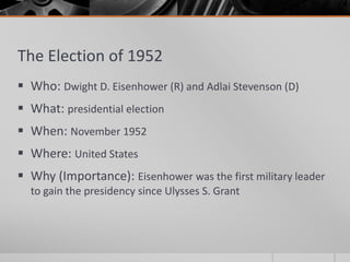 The Election of 1952
 Who: Dwight D. Eisenhower (R) and Adlai Stevenson (D)
 What: presidential election
 When: November 1952
 Where: United States
 Why (Importance): Eisenhower was the first military leader
to gain the presidency since Ulysses S. Grant
 