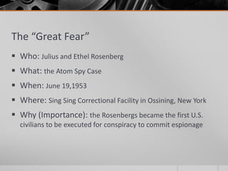 The “Great Fear”
 Who: Julius and Ethel Rosenberg
 What: the Atom Spy Case
 When: June 19,1953
 Where: Sing Sing Correctional Facility in Ossining, New York
 Why (Importance): the Rosenbergs became the first U.S.
civilians to be executed for conspiracy to commit espionage
 