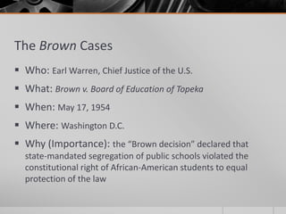 The Brown Cases
 Who: Earl Warren, Chief Justice of the U.S.
 What: Brown v. Board of Education of Topeka
 When: May 17, 1954
 Where: Washington D.C.
 Why (Importance): the “Brown decision” declared that
state-mandated segregation of public schools violated the
constitutional right of African-American students to equal
protection of the law
 