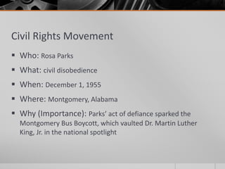 Civil Rights Movement
 Who: Rosa Parks
 What: civil disobedience
 When: December 1, 1955
 Where: Montgomery, Alabama
 Why (Importance): Parks’ act of defiance sparked the
Montgomery Bus Boycott, which vaulted Dr. Martin Luther
King, Jr. in the national spotlight
 