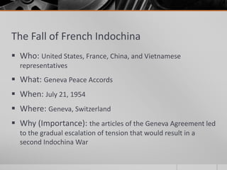 The Fall of French Indochina
 Who: United States, France, China, and Vietnamese
representatives
 What: Geneva Peace Accords
 When: July 21, 1954
 Where: Geneva, Switzerland
 Why (Importance): the articles of the Geneva Agreement led
to the gradual escalation of tension that would result in a
second Indochina War
 