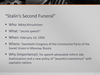 “Stalin’s Second Funeral”
 Who: Nikita Khrushchev
 What: “secret speech”
 When: February 14, 1956
 Where: Twentieth Congress of the Communist Party of the
Soviet Union in Moscow, Russia
 Why (Importance): his speech advocated reform (de-
Stalinization) and a new policy of “peaceful coexistence” with
capitalist nations
 