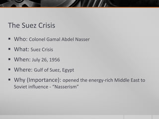 The Suez Crisis
 Who: Colonel Gamal Abdel Nasser
 What: Suez Crisis
 When: July 26, 1956
 Where: Gulf of Suez, Egypt
 Why (Importance): opened the energy-rich Middle East to
Soviet influence - “Nasserism”
 