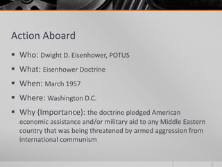 Action Aboard
 Who: Dwight D. Eisenhower, POTUS
 What: Eisenhower Doctrine
 When: March 1957
 Where: Washington D.C.
 Why (Importance): the doctrine pledged American
economic assistance and/or military aid to any Middle Eastern
country that was being threatened by armed aggression from
international communism
 