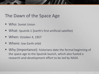 The Dawn of the Space Age
 Who: Soviet Union
 What: Sputnik-1 (earth’s first artificial satellite)
 When: October 4, 1957
 Where: low Earth orbit
 Why (Importance): historians date the formal beginning of
the space age to the Sputnik launch, which also fueled a
research-and-development effort to be led by NASA
 