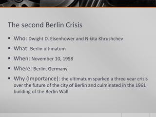 The second Berlin Crisis
 Who: Dwight D. Eisenhower and Nikita Khrushchev
 What: Berlin ultimatum
 When: November 10, 1958
 Where: Berlin, Germany
 Why (Importance): the ultimatum sparked a three year crisis
over the future of the city of Berlin and culminated in the 1961
building of the Berlin Wall
 