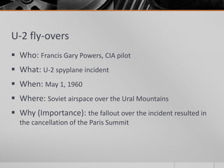 U-2 fly-overs
 Who: Francis Gary Powers, CIA pilot
 What: U-2 spyplane incident
 When: May 1, 1960
 Where: Soviet airspace over the Ural Mountains
 Why (Importance): the fallout over the incident resulted in
the cancellation of the Paris Summit
 