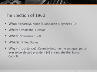 The Election of 1960
 Who: Richard M. Nixon (R) and John F. Kennedy (D)
 What: presidential election
 When: November 1960
 Where: United States
 Why (Importance): Kennedy became the youngest person
ever to be elected president (43 yr) and the first Roman
Catholic
 