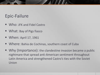 Epic-Failure
 Who: JFK and Fidel Castro
 What: Bay of Pigs fiasco
 When: April 17, 1961
 Where: Bahia de Cochinas, southern coast of Cuba
 Why (Importance): the clandestine invasion became a public
nightmare that spread anti-American sentiment throughout
Latin America and strengthened Castro’s ties with the Soviet
Union
 