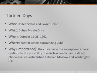 Thirteen Days
 Who: United States and Soviet Union
 What: Cuban Missile Crisis
 When: October 15-28, 1962
 Where: coastal waters surrounding Cuba
 Why (Importance): the crisis made the superpowers more
cautious to the possibility of a nuclear conflict and a direct
phone-line was established between Moscow and Washington
D.C.
 