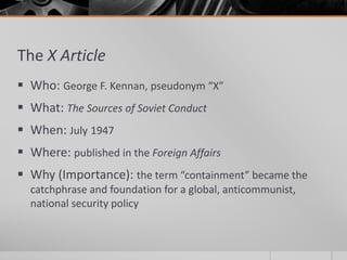 The X Article
 Who: George F. Kennan, pseudonym “X”
 What: The Sources of Soviet Conduct
 When: July 1947
 Where: published in the Foreign Affairs
 Why (Importance): the term “containment” became the
catchphrase and foundation for a global, anticommunist,
national security policy
 