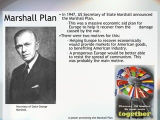 Marshall Plan
• In 1947, US Secretary of State Marshall announced
the Marshall Plan.
–This was a massive economic aid plan for
Europe to help it recover from the damage
caused by the war.
•There were two motives for this:
– Helping Europe to recover economically
would provide markets for American goods,
so benefiting American industry.
– A prosperous Europe would be better able
to resist the spread of communism. This
was probably the main motive.
A poster promoting the Marshall Plan
Secretary of State George
Marshall.
 
