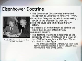 Eisenhower Doctrine
• The Eisenhower Doctrine was announced
in a speech to Congress on January 5, 1957.
•It required Congress to yield its war-making
power to the president so that the
president could take immediate military
action.
•It created a US commitment to defend the
Middle East against attack by any
communist country.
• The doctrine was made in response to the
possibility of war, threatened as a result of
the USSR’s attempt to use the Suez War as
a pretext to enter Egypt.
– The British and French withdrawals from their
former colonies created a power vacuum that
communists were trying to fill.
President Eisenhower with his Secretary
of State John Dulles
 