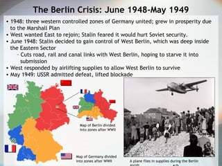 The Berlin Crisis: June 1948-May 1949
• 1948: three western controlled zones of Germany united; grew in prosperity due
to the Marshall Plan
• West wanted East to rejoin; Stalin feared it would hurt Soviet security.
• June 1948: Stalin decided to gain control of West Berlin, which was deep inside
the Eastern Sector
– Cuts road, rail and canal links with West Berlin, hoping to starve it into
submission
• West responded by airlifting supplies to allow West Berlin to survive
• May 1949: USSR admitted defeat, lifted blockade
Map of Germany divided
into zones after WWII
Map of Berlin divided
into zones after WWII
A plane flies in supplies during the Berlin
 