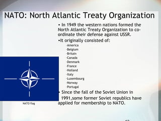 NATO: North Atlantic Treaty Organization
• In 1949 the western nations formed the
North Atlantic Treaty Organization to co-
ordinate their defense against USSR.
•It originally consisted of:
–America
–Belgium
–Britain
–Canada
–Denmark
–France
–Holland
–Italy
–Luxembourg
–Norway
–Portugal
• Since the fall of the Soviet Union in
1991,some former Soviet republics have
applied for membership to NATO.NATO flag
 