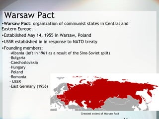 Warsaw Pact
•Warsaw Pact: organization of communist states in Central and
Eastern Europe.
•Established May 14, 1955 in Warsaw, Poland
•USSR established in in response to NATO treaty
•Founding members:
–Albania (left in 1961 as a result of the Sino-Soviet split)
–Bulgaria
–Czechoslovakia
–Hungary
–Poland
–Romania
– USSR
–East Germany (1956)
Greatest extent of Warsaw Pact
 