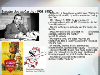 Senator Joe McCarthy (1908-1957)• McCarthy, a Republican senator from Wisconsin,
did the most to whip up anti- communism during
the ‘50s.
• On February 9, 1950, he gave a speech
claiming to have a list of 205 Communists in the
State Department.
• No one in the press actually saw the names on
the list.
• McCarthy continued to repeat his groundless
charges, changing the number from
speech to speech.
• During this time, one state required pro
wrestlers to take a loyalty oath before stepping
into the ring.
• In Indiana, a group of anti-communists
indicted Robin Hood (and its vaguely socialistic
message that the book's hero had a right to rob
from the rich and give to the poor) and forced
librarians to pull the book from the shelves.
• Baseball's Cincinnati Reds renamed
themselves the "Redlegs."
Cincinnati Redlegs primary
logo in use from 1954-1959
 