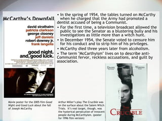 McCarthy’s Downfall
• In the spring of 1954, the tables turned on McCarthy
when he charged that the Army had promoted a
dentist accused of being a Communist.
• For the first time, a television broadcast allowed the
public to see the Senator as a blustering bully and his
investigations as little more than a witch hunt.
• In December 1954, the Senate voted to censure him
for his conduct and to strip him of his privileges.
• McCarthy died three years later from alcoholism.
• The term "McCarthyism" lives on to describe anti-
Communist fervor, reckless accusations, and guilt by
association.
Movie poster for the 2005 film Good
Night and Good Luck about the fall
of Joseph McCarthy
Arthur Miller’s play The Crucible was
on the surface about the Salem Witch
Trials. It’s real target, though, was
the hysterical persecution of innocent
people during McCarthyism. (poster
for 1996 film version)
 