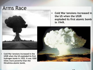 Arms Race
• Cold War tensions increased in
the US when the USSR
exploded its first atomic bomb
in 1949.
• Cold War tensions increased in the
USSR when the US exploded its first
hydrogen bomb in 1952. It was 1000
times more powerful than the
Hiroshima atomic bomb.
 