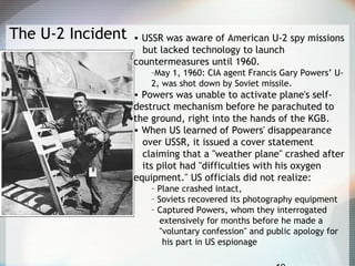 The U-2 Incident • USSR was aware of American U-2 spy missions
but lacked technology to launch
countermeasures until 1960.
–May 1, 1960: CIA agent Francis Gary Powers’ U-
2, was shot down by Soviet missile.
• Powers was unable to activate plane's self-
destruct mechanism before he parachuted to
the ground, right into the hands of the KGB.
• When US learned of Powers' disappearance
over USSR, it issued a cover statement
claiming that a "weather plane" crashed after
its pilot had "difficulties with his oxygen
equipment." US officials did not realize:
– Plane crashed intact,
– Soviets recovered its photography equipment
– Captured Powers, whom they interrogated
extensively for months before he made a
"voluntary confession" and public apology for
his part in US espionage
 