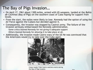 The Bay of Pigs Invasion…
• On April 17, 1961 about 1300 exiles, armed with US weapons, landed at the Bahía
de Cochinos (Bay of Pigs) on the southern coast of Cuba hoping for support from
locals.
• From the start, the exiles were likely to lose. Kennedy had the option of using the
Air Force against the Cubans but decided against it.
• Consequently, the invasion was stopped by Castro's army. The failure of the
invasion seriously embarrassed the Kennedy administration.
–Some critics blamed Kennedy for not giving it adequate support
–Others blamed Kennedy for allowing it to take place at all.
• Additionally, the invasion made Castro wary of the US He was convinced that
the Americans would try to take over the Cuba again.
Cuban leader Fidel Castro watches events during
the Bay of Pigs Invasion.
 
