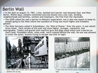 Berlin Wall
• In the dark on August 13, 1961, a low, barbed-wire barrier rose between East and West
Berlin. Within days, workers cemented concrete blocks into a low wall, dividing
neighborhoods and families, workers and employers, the free from the repressed.
• The USSR called the wall a barrier to Western imperialism, but it also was meant to keep its
people going to the West where the standard of living was much higher and freedoms
greater.
• The West Germans called it Schandmaur, the "Wall of Shame." Over the years, it was rebuilt
three times. Each version of the wall was more higher, stronger, repressive, and
impregnable. Towers and guards with machine guns and dogs stood watch over a barren no
man's land. Forbidden zones, miles wide, were created behind the wall. No one was allowed
to enter the zones. Anyone trying to escape was shot on sight.
Early 1960s view of east side of Berlin Wall with
barbed wire at top.
A view from the French sector looking over the
wall.
 