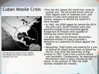Cuban Missile Crisis •This was the closest the world ever came to
nuclear war. The US armed forces were at
their highest state of readiness ever, and
Soviets in Cuba were prepared to launch
nuclear weapons to defend the island if it
were invaded.
• In 1962, the USSR lagged far behind the US in
the arms race. Soviet missiles were only
powerful enough to be launched against
Europe but US missiles were capable of
striking the entire Soviet Union.
• In April 1962, Soviet Premier Khrushchev
deployed missiles in Cuba to provide a
deterrent to a potential US attack against the
USSR.
• Meanwhile, Fidel Castro was looking for a way
to defend his island nation from an attack by
the US. Ever since the failed Bay of Pigs
invasion in 1961, Castro felt a second attack
was inevitable. Consequently, he approved of
Khrushchev's plan to place missiles on the
island. In the summer of 1962 the USSR
secretly installed the missiles.
CIA map showing range of Soviet supplied
intermediate and medium range missiles if
launched from Cuba
 