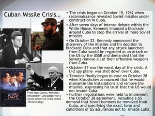 Cuban Missile Crisis… • The crisis began on October 15, 1962 when
reconnaissance revealed Soviet missiles under
construction in Cuba.
• After seven days of intense debate within the
White House, Kennedy imposed a blockade
around Cuba to stop the arrival of more Soviet
missiles.
• On October 22, Kennedy announced the
discovery of the missiles and his decision to
blockade Cuba and that any attack launched
from Cuba would be regarded as an attack on
the US by the USSR and demanded that the
Soviets remove all of their offensive weapons
from Cuba.
• October 27 was the worst day of the crisis. A
U-2 spy plane was shot down over Cuba.
• Tensions finally began to ease on October 28
when Khrushchev announced that he would
dismantle the installations and remove the
missiles, expressing his trust that the US would
not invade Cuba.
• Further negotiations were held to implement
the October 28 agreement, including a US
demand that Soviet bombers be removed from
Cuba, and specifying the exact form and
conditions of US assurances not to invade Cuba.
From top: Castro, Kennedy,
Khrushchev, and poster for a
movie about the crisis called
Thirteen Days
 