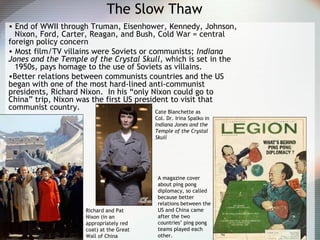 The Slow Thaw
• End of WWII through Truman, Eisenhower, Kennedy, Johnson,
Nixon, Ford, Carter, Reagan, and Bush, Cold War = central
foreign policy concern
• Most film/TV villains were Soviets or communists; Indiana
Jones and the Temple of the Crystal Skull, which is set in the
1950s, pays homage to the use of Soviets as villains.
•Better relations between communists countries and the US
began with one of the most hard-lined anti-communist
presidents, Richard Nixon. In his “only Nixon could go to
China” trip, Nixon was the first US president to visit that
communist country.
Richard and Pat
Nixon (in an
appropriately red
coat) at the Great
Wall of China
A magazine cover
about ping pong
diplomacy, so called
because better
relations between the
US and China came
after the two
countries’ ping pong
teams played each
other.
Cate Blanchette as
Col. Dr. Irina Spalko in
Indiana Jones and the
Temple of the Crystal
Skull
 