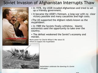 Soviet Invasion of Afghanistan Interrupts Thaw
• In 1978, the USSR invaded Afghanistan and tried to set
up a friendly government.
• It became the USSR’s Vietnam, a long war with no clear
victory possible and many casualties and high costs.
•The US supported the Afghani rebels known as the
mujahideen.
• In 1989 the Soviets finally withdrew. Islamic
extremists used the opportunity to take over the
country.
• The defeat weakened the Soviet’s economy and
morale.
Muhahideen celebrate the downing of a Soviet
helicopter
Movie poster for Charlie Wilson’s War about US
efforts to support the mujahideen
 