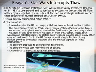 Reagan’s Star Wars Interrupts Thaw
•The Strategic Defense Initiative (SDI) was a proposal by President Reagan
on in 1983 to use ground and space-based systems to protect the US from
attack by nuclear ballistic missiles. It focused on strategic defense rather
than doctrine of mutual assured destruction (MAD).
• It was quickly nicknamed “Star Wars.”
•Criticism of SDI:
– It would require the US to change, withdraw from, or break earlier treaties.
– The Outer Space Treaty of 1967, which requires "States Parties to the Treaty
undertake not to place in orbit around the Earth any objects carrying nuclear
weapons or any other kinds of weapons of mass destruction, install such
weapons on celestial bodies, or station such weapons in outer space in any other
manner" and would forbid the US from pre-positioning in Earth orbit any
devices powered by nuclear weapons and any devices capable of "mass
destruction.“
–The program proposed to use unproven technology.
–The program would cost many billions of dollars.
– It would start a new arms race with the Soviets.
Artist rendering of satellites
and lasers to be used in SDI
 