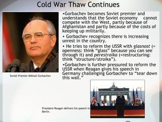 Cold War Thaw Continues
•Gorbachev becomes Soviet premier and
understands that the Soviet economy cannot
compete with the West, partly because of
Afghanistan and partly because of the costs of
keeping up militarily.
• Gorbachev recognizes there is increasing
unrest in the country.
• He tries to reform the USSR with glasnost (=
openness: think “glass” because you can see
through it) and perestroika (=restructuring:
think “structure/stroika”).
•Gorbachev is further pressured to reform the
USSR when Reagan gives his speech in
Germany challenging Gorbachev to “tear down
this wall.”
President Reagan delivers his speech in
Berlin.
Soviet Premier Mikhail Gorbachev
 