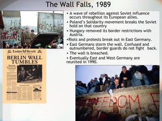 The Wall Falls, 1989
• A wave of rebellion against Soviet influence
occurs throughout its European allies.
• Poland’s Solidarity movement breaks the Soviet
hold on that country
• Hungary removed its border restrictions with
Austria.
•Riots and protests break out in East Germany.
• East Germans storm the wall. Confused and
outnumbered, border guards do not fight back.
• The wall is breached.
• Eventually East and West Germany are
reunited in 1990.
 