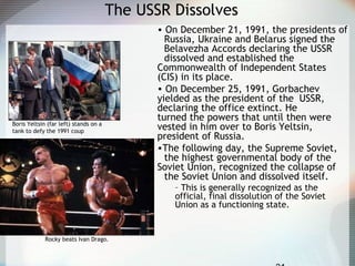The USSR Dissolves
• On December 21, 1991, the presidents of
Russia, Ukraine and Belarus signed the
Belavezha Accords declaring the USSR
dissolved and established the
Commonwealth of Independent States
(CIS) in its place.
• On December 25, 1991, Gorbachev
yielded as the president of the USSR,
declaring the office extinct. He
turned the powers that until then were
vested in him over to Boris Yeltsin,
president of Russia.
•The following day, the Supreme Soviet,
the highest governmental body of the
Soviet Union, recognized the collapse of
the Soviet Union and dissolved itself.
– This is generally recognized as the
official, final dissolution of the Soviet
Union as a functioning state.
Boris Yeltsin (far left) stands on a
tank to defy the 1991 coup
Rocky beats Ivan Drago.
 